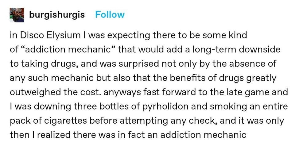 In Disco Elysium I was expecting there to be some kind of "addiction mechanic" that would add a long-term downside to taking drugs, and was surprised by not only the absence of any such mechanic but also that the benefits of drugs greatly outweighed the cost. Anyways fast forward to the late game and I was downing three bottles of pyrholidon and smoking an entire pack of cigarettes before attempting any check, and the was only then I realized there was in fact an addiction mechanic 