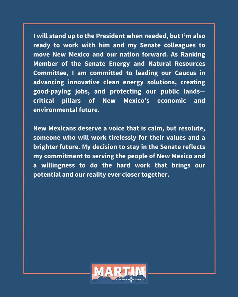 I will stand up to the President when needed, but I’m also ready to work with him and my Senate colleagues to move New Mexico and our nation forward. As Ranking Member of the Senate Energy and Natural Resources Committee, I am committed to leading our Caucus in advancing innovative clean energy solutions, creating good-paying jobs, and protecting our public lands—critical pillars of New Mexico’s economic and environmental future.

New Mexicans deserve a voice that is calm, but resolute, someone who will work tirelessly for their values and a brighter future. My decision to stay in the Senate reflects my commitment to serving the people of New Mexico and a willingness to do the hard work that brings our potential and our reality ever closer together.