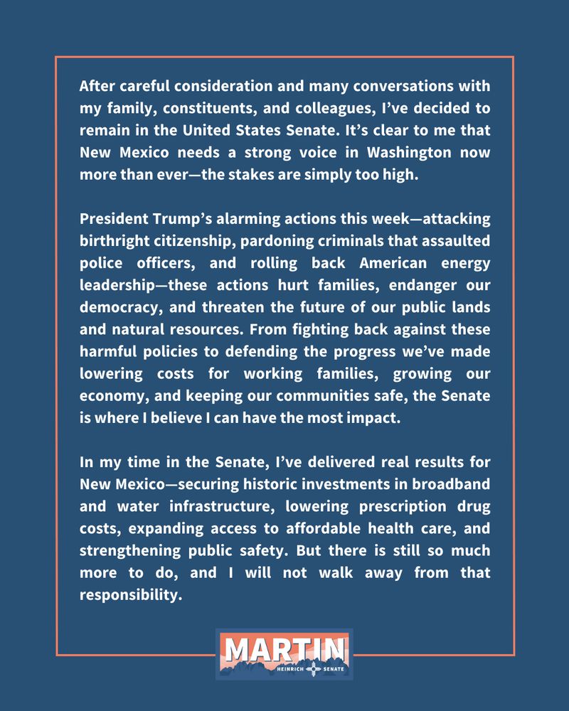 After careful consideration and many conversations with my family, constituents, and colleagues, I’ve decided to remain in the United States Senate. It’s clear to me that New Mexico needs a strong voice in Washington now more than ever—the stakes are simply too high.

President Trump’s alarming actions this week—attacking birthright citizenship, pardoning criminals that assaulted police officers, and rolling back American energy leadership—these actions hurt families, endanger our democracy, and threaten the future of our public lands and natural resources. From fighting back against these harmful policies to defending the progress we’ve made lowering costs for working families, growing our economy, and keeping our communities safe, the Senate is where I believe I can have the most impact.

In my time in the Senate, I’ve delivered real results for New Mexico—securing historic investments in broadband and water infrastructure, lowering prescription drug costs, expanding access to affordable health care, and strengthening public safety. But there is still so much more to do, and I will not walk away from that responsibility.