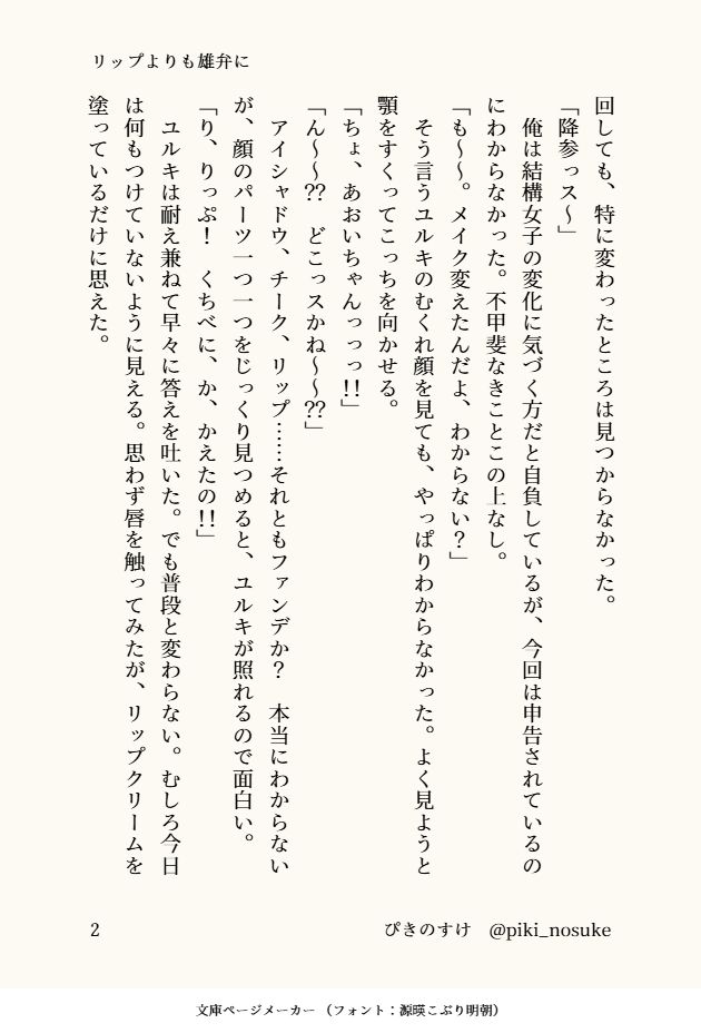 リップよりも雄弁に(2/4)

回しても、特に変わったところは見つからなかった。
「降参っス～」
　俺は結構女子の変化に気づく方だと自負しているが、今回は申告されているのにわからなかった。不甲斐なきことこの上なし。
「も～～。メイク変えたんだよ、わからない？」
　そう言うユルキのむくれ顔を見ても、やっぱりわからなかった。よく見ようと顎をすくってこっちを向かせる。
「ちょ、あおいちゃんっっっ！！」
「ん～～？？　どこっスかね～～？？」
　アイシャドウ、チーク、リップ……それともファンデか？　本当にわからないが、顔のパーツ一つ一つをじっくり見つめると、ユルキが照れるので面白い。
「り、りっぷ！　くちべに、か、かえたの！！」
　ユルキは耐え兼ねて早々に答えを吐いた。でも普段と変わらない。むしろ今日は何もつけていないように見える。思わず唇を触ってみたが、リップクリームを塗っているだけに思えた。