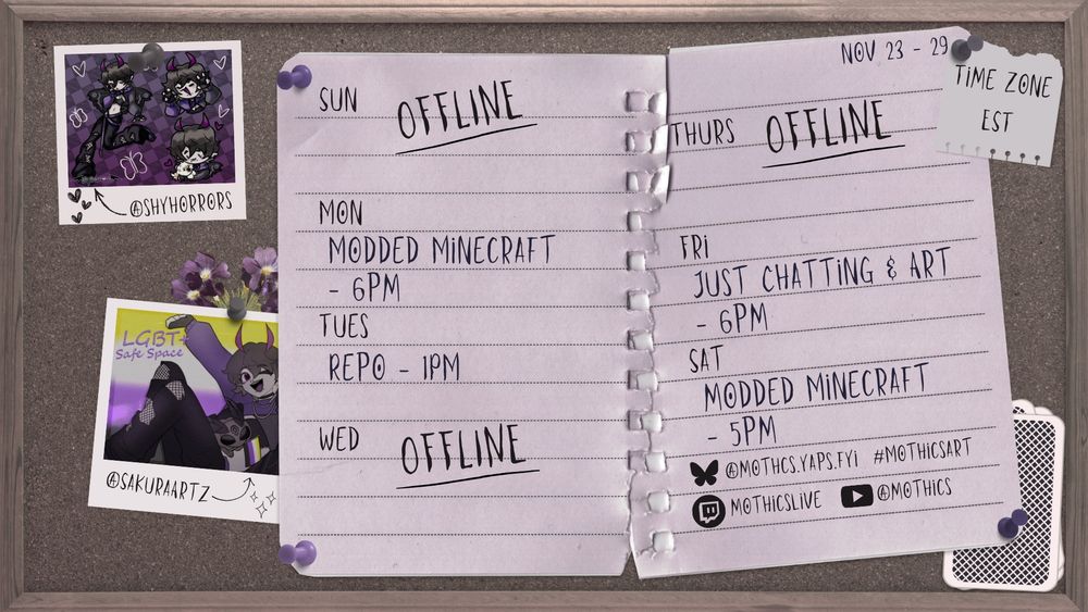 On a cork board is paper with MothicsLIVE Twitch schedule (EST time zone).
Nov 23 - 29
Sunday: Offline.
Monday: Modded Minecraft - 6pm
Tuesday: REPO - 1pm
Wednesday: Offline.
Thursday: Offline.
Friday: Just Chatting & Art - 6pm
Saturday: Modded Minecraft - 5pm