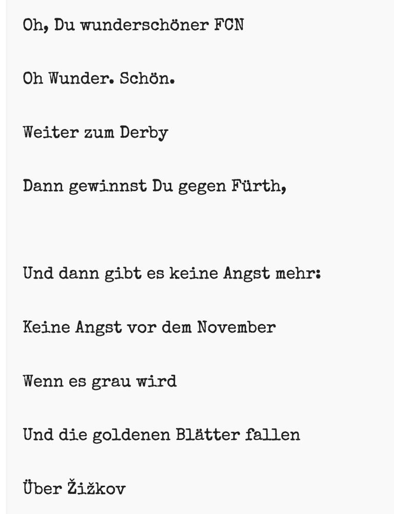 Oh, Du wunderschöner FCN

Oh Wunder. Schön.

Weiter zum Derby

Dann gewinnst Du gegen Fürth,


Und dann gibt es keine Angst mehr:

Keine Angst vor dem November

Wenn es grau wird

Und die goldenen Blätter fallen

Über Žižkov


„Trust the process“ meintest Du zu mir

& gingst dann

Einfach so.

