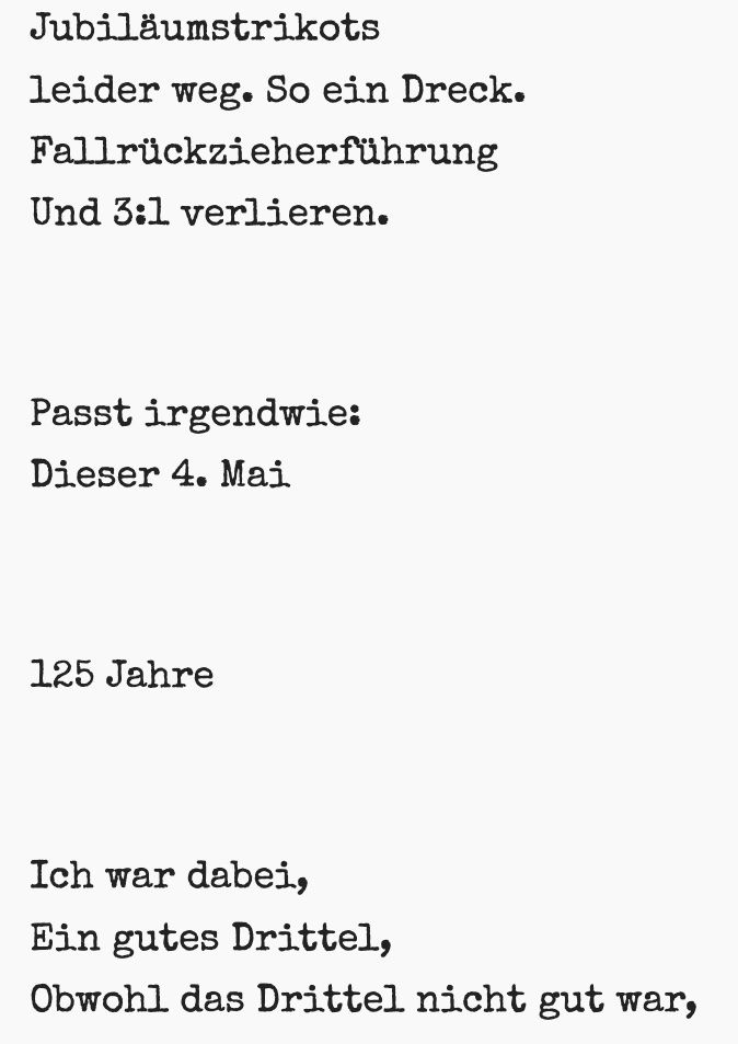 So, 04.05.2025, 1. FCN - SV Elversberg 1:3

          
Jubiläumstrikots
leider weg. So ein Dreck.
Fallrückzieherführung
Und 3:1 verlieren.


Passt irgendwie:
Dieser 4. Mai


125 Jahre


Ich war dabei,
Ein gutes Drittel,
Obwohl das Drittel nicht gut war,


War es trotzdem gut,
Dass der Club da war,
Gut, dass ich dabei war.


Danke Club
Danke Clubfans
& Billy Bragg hat wie immer recht:
There Is Power in a Union.