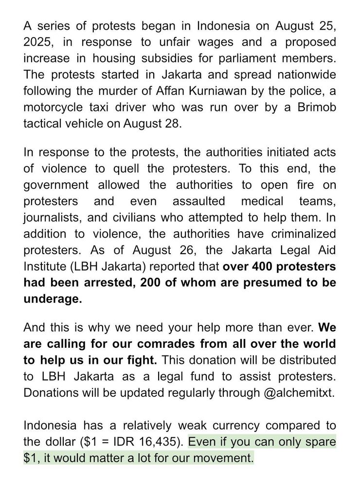 A series of protests began in Indonesia on August 25, 2025, in response to unfair wages and a proposed increase in housing subsidies for parliament members. The protests started in Jakarta and spread nationwide following the murder of Affan Kurniawan by the police, a motorcycle taxi driver who was run over by a Brimob tactical vehicle on August 28.
In response to the protests, the authorities initiated acts of violence to quell the protesters. To this end, the government allowed the authorities to open fire on protesters and even assaulted medical teams, journalists, and civilians who attempted to help them. In addition to violence, the authorities have criminalized protesters. As of August 26, the Jakarta Legal Aid Institute (LBH Jakarta) reported that over 400 protesters had been arrested, 200 of whom are presumed to be underage.

And this is why we need your help more than ever. We are calling for our comrades from all over the world to help us in our fight. This donation will be distributed to LBH Jakarta as a legal fund to assist protesters. Donations will be updated regularly through @alchemitxt.

Indonesia has a relatively weak currency compared to the dollar ($1 = IDR 16,435). Even if you can only spare $1, it would matter a lot for our movement.