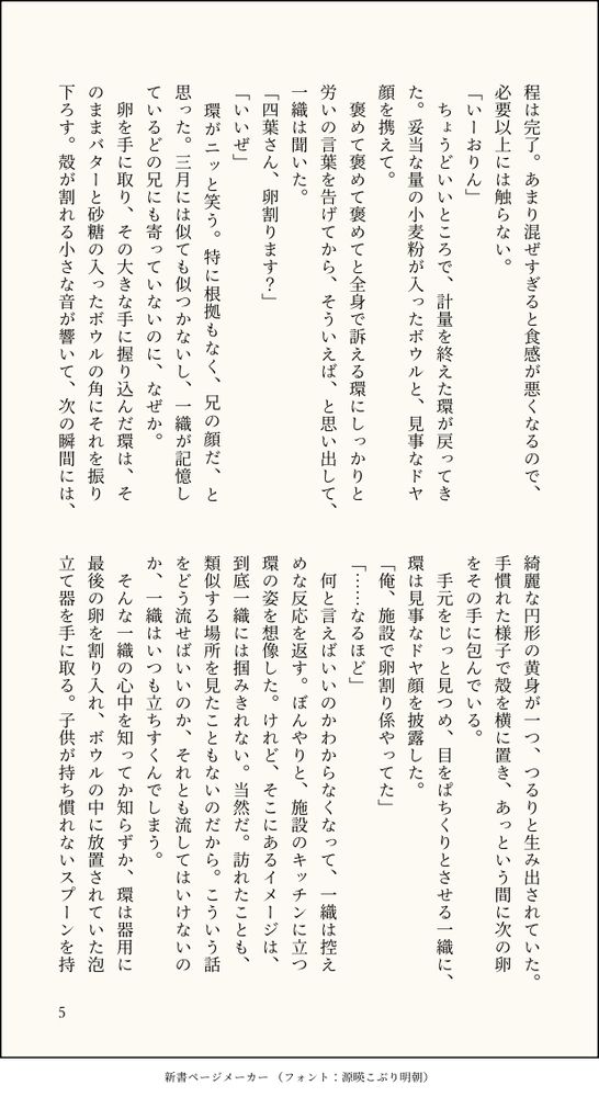 程は完了。あまり混ぜすぎると食感が悪くなるので、必要以上には触らない。
「いーおりん」
　ちょうどいいところで、計量を終えた環が戻ってきた。妥当な量の小麦粉が入ったボウルと、見事なドヤ顔を携えて。
　褒めて褒めて褒めてと全身で訴える環にしっかりと労いの言葉を告げてから、そういえば、と思い出して、一織は聞いた。
「四葉さん、卵割ります？」
「いいぜ」
　環がニッと笑う。特に根拠もなく、兄の顔だ、と思った。三月には似ても似つかないし、一織が記憶しているどの兄にも寄っていないのに、なぜか。
　卵を手に取り、その大きな手に握り込んだ環は、そのままバターと砂糖の入ったボウルの角にそれを振り下ろす。殻が割れる小さな音が響いて、次の瞬間には、綺麗な円形の黄身が一つ、つるりと生み出されていた。手慣れた様子で殻を横に置き、あっという間に次の卵をその手に包んでいる。
　手元をじっと見つめ、目をぱちくりとさせる一織に、環は見事なドヤ顔を披露した。
「俺、施設で卵割り係やってた」
「……なるほど」
　何と言えばいいのかわからなくなって、一織は控えめな反応を返す。ぼんやりと、施設のキッチンに立つ環の姿を想像した。けれど、そこにあるイメージは、到底一織には掴みきれない。当然だ。訪れたことも、類似する場所を見たこともないのだから。こういう話をどう流せばいいのか、それとも流してはいけないのか、一織はいつも立ちすくんでしまう。
　そんな一織の心中を知ってか知らずか、環は器用に最後の卵を割り入れ、ボウルの中に放置されていた泡立て器を手に取る。子供が持ち慣れないスプーンを持
