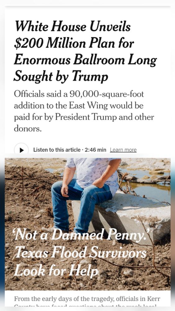 Juxtaposed headlines from 2 articles - one about the $200,000,000 ballroom they will be building at the White House and the other about flood victims in TX getting zero aid money. 
