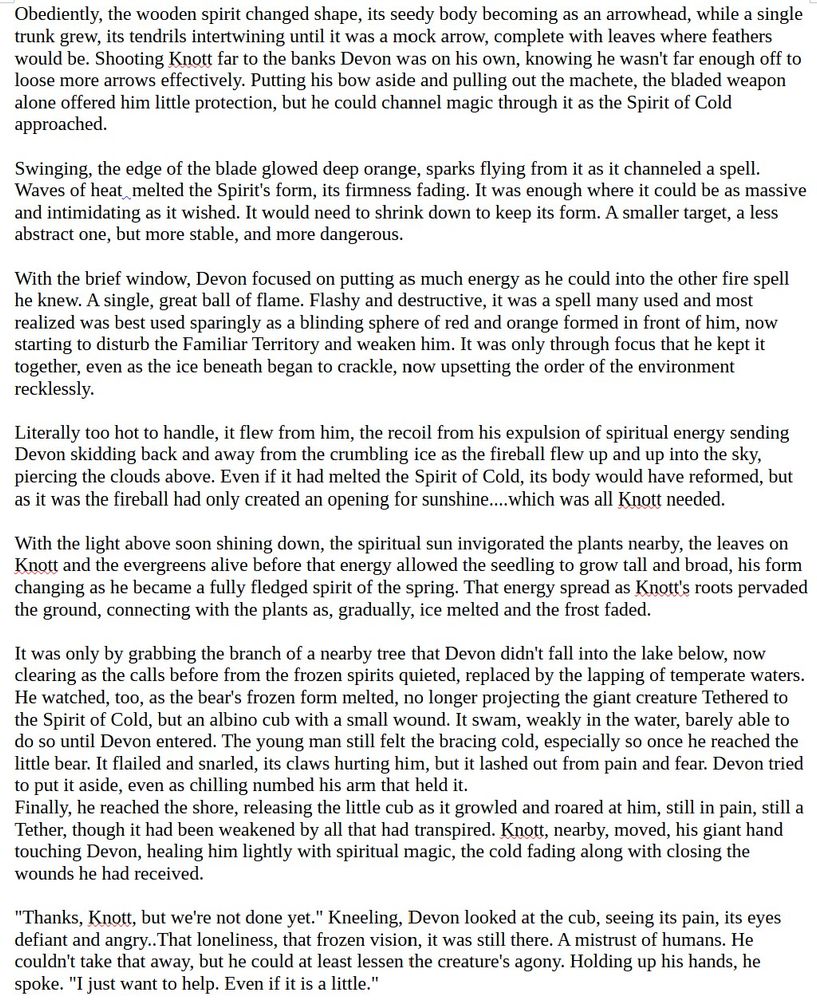 Obediently, the wooden spirit changed shape, its seedy body becoming as an arrowhead, while a single trunk grew, its tendrils intertwining until it was a mock arrow, complete with leaves where feathers would be. Shooting Knott far to the banks Devon was on his own, knowing he wasn't far enough off to loose more arrows effectively. Putting his bow aside and pulling out the machete, the bladed weapon alone offered him little protection, but he could channel magic through it as the Spirit of Cold approached.

Swinging, the edge of the blade glowed deep orange, sparks flying from it as it channeled a spell. Waves of heat  melted the Spirit's form, its firmness fading. It was enough where it could be as massive and intimidating as it wished. It would need to shrink down to keep its form. A smaller target, a less abstract one, but more stable, and more dangerous. 

With the brief window, Devon focused on putting as much energy as he could into the other fire spell he knew. A single, great ball of flame. Flashy and destructive, it was a spell many used and most realized was best used sparingly as a blinding sphere of red and orange formed in front of him, now starting to disturb the Familiar Territory and weaken him. It was only through focus that he kept it together, even as the ice beneath began to crackle, now upsetting the order of the environment recklessly.

Literally too hot to handle, it flew from him, the recoil from his expulsion of spiritual energy sending Devon skidding back and away from the crumbling ice as the fireball flew up and up into the sky, piercing the clouds above. Even if it had melted the Spirit of Cold, its body would have reformed, but as it was the fireball had only created an opening for sunshine....which was all Knott needed.

With the light above soon shining down, the spiritual sun invigorated the plants nearby, the leaves on Knott and the evergreens alive before that energy allowed the seedling to grow tall and broad, his form changing as …