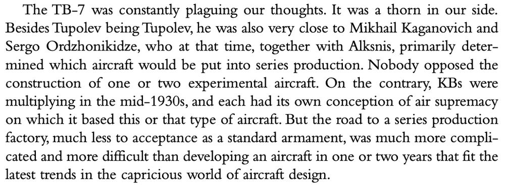 The TB-7 was constantly plaguing our thoughts. It was a thorn in our side. Besides Tupolev being Tupolev, he was also very close to Mikhail Kaganovich and Sergo Ordzhonikidze, who at that time, together with Alksnis, primarily determined which aircraft would be put into series production. Nobody opposed the construction of one or two experimental aircraft. On the contrary, KBs were multiplying in the mid-1930s, and each had its own conception of air supremacy on which it based this or that type of aircraft. But the road to a series production factory, much less to acceptance as a standard armament, was much more compli- cated and more difficult than developing an aircraft in one or two years that fit the latest trends in the capricious world of aircraft design.