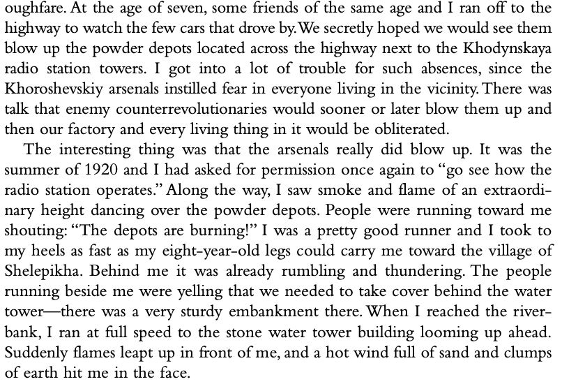 At the age of seven, some friends of the same age and I ran off to the highway to watch the few cars that drove by. We secretly hoped we would see them blow up the powder depots located across the highway next to the Khodynskaya radio station towers. I got into a lot of trouble for such absences, since the Khoroshevskiy arsenals instilled fear in everyone living in the vicinity. There was talk that enemy counterrevolutionaries would sooner or later blow them up and then our factory and every living thing in it would be obliterated. The interesting thing was that the arsenals really did blow up. It was the summer of 1920 and I had asked for permission once again to "go see how the radio station operates." Along the way, I saw smoke and flame of an extraordi- nary height dancing over the powder depots. People were running toward me shouting: "The depots are burning!" I was a pretty good runner and I took to my heels as fast as my eight-year-old legs could carry me toward the village of Shelepikha. Behind me it was already rumbling and thundering. The people running beside me were yelling that we needed to take cover behind the water tower— there was a very sturdy embankment there. When I reached the river- bank, I ran at full speed to the stone water tower building looming up ahead. Suddenly flames leapt up in front of me, and a hot wind full of sand and clumps of earth hit me in the face.