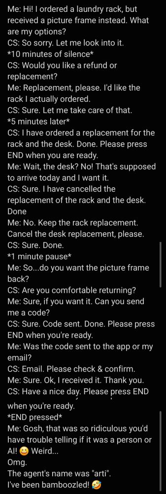 Me: Hi! I ordered a laundry rack, but received a picture frame instead. What are my options? CS: So sorry. Let me look into i it. *10 minutes of silence* CS: Would you like a refund or eplacement?
Me: Replacement, please. I'd like the ack I actually ordered. CS: Sure. Let me take care of that. *5 minutes later*
CS: I have ordered a replacement for the rack and the desk. Done. Please press END when you are ready.
Me: Wait,the desk? No! That's supposed to arrive today and I want it. CS: Sure. I have cancelled the
replacement of the rack and the desk. Done
Me: No. Keep the rack replacement. Cancel the desk replacement, please. CS: Sure. Done.
*1 minute pause*
Me: So.. do you want the picture frame back?
CS: Are you comfortable returning? Me: Sure, if you want it. Can you send me a code?
CS: Sure. Code sent. Done. Please press END when you're ready.
Me: Was the code sent to the app or my mail?
CS: Email. Please check & confirm. Me: Sure. Ok, I received it. Thank you. CS: Have a nice day. Please press END when you're ready.
*END pressed*
Me: Gosh, that was so ridiculous you'd have trouble telling if it was a person or Al. LOL Weird...
Omg.
The agent's name was "arti". I've been bamboozled!