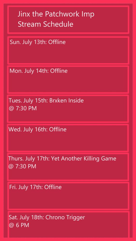 Jinx the Patchwork Imp Stream Schedule
Sun, July 13th: Offline
Mon, July 14th: Offline
Tues, July 15th: Brxken Inside @ 7:30 PM
Wed, July 16th: Offline
Thurs, July 17th: Yet Another Killing Game @ 7:30 PM
Fri, July 18th: Offline
Sat, July 19th: Chrono Trigger @ 6 PM