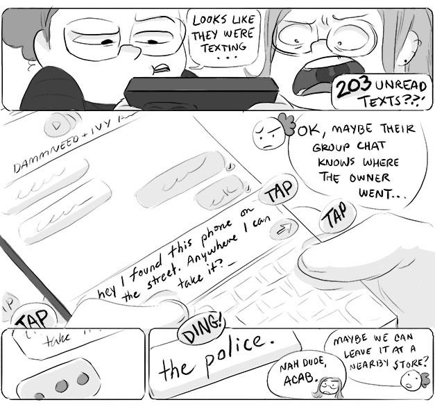 Panel 1
April: Looks like they were texting…
Ali: 203 unread texts??
Panel 2, an open group text message
April: ok maybe their group chat knows where the owner went…
Panel 3, texting bubble
Panel 4, reply says “the police.”
Ali: nah dude, ACAB.
April: maybe we can leave it at a nearby store?