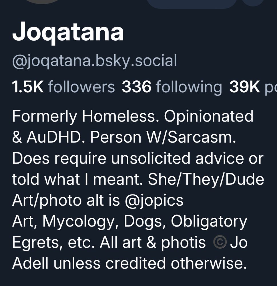 My profile for my primary account:

Joqatana
@joqatana.bsky.social
1.5K followers 336 following 39K p
Formerly Homeless. Opinionated & AuDHD. Person W/Sarcasm.
Does require unsolicited advice or told what I meant. She/They/Dude Art/photo alt is @jopics Art, Mycology, Dogs, Obligatory Egrets, etc. All art & photis ©Jo Adell unless credited otherwise.

