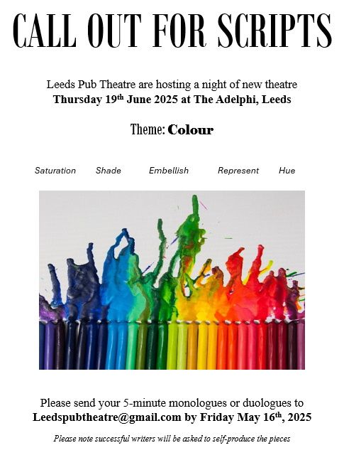 CALL OUT FOR SCRIPTS

Leeds Pub Theatre are hosting a night of new theatre
Thursday 19th June 2025 at The Adelphi, Leeds

Theme: Colour


Saturation	Shade	            Embellish       	Represent	Hue	

 


Please send your 5-minute monologues or duologues to
Leedspubtheatre@gmail.com by Friday May 16th, 2025

Please note successful writers will be asked to self-produce the pieces
