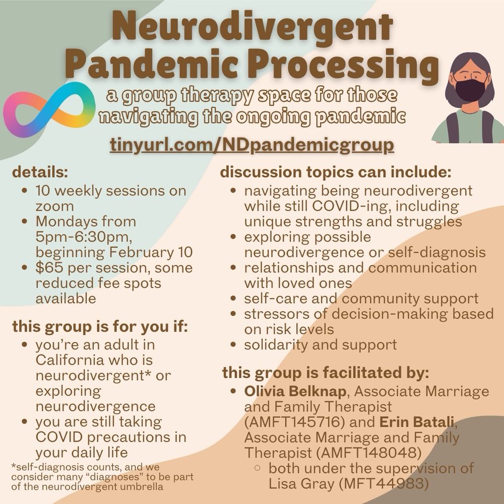 Neurodivergent Pandemic Processing 
a group therapy space for those navigating the ongoing pandemic
tinyurl.com/NDpandemicgroup 

Discussion topics can include:
navigating being neurodivergent while still COVID-ing, including unique strengths and struggles, exploring possible neurodivergence or self-diagnosis, relationships and communication with loved ones, self-care and community support, stressors of decision-making based on risk levels, solidarity and support a group therapy space forthose
navigating the ongoing pandemic

this group is for you if:
you’re an adult in California who is neurodivergent* or exploring neurodivergence
you are still taking COVID precautions in your daily life
*self-diagnosis counts, and we consider many “diagnoses” to be part of the neurodivergent umbrella

this group is facilitated by:
Olivia Belknap, Associate Marriage and Family Therapist (AMFT145716) and Erin Batali, Associate Marriage and Family Therapist (AMFT148048) both under the supervision of
Lisa Gray (MFT44983)

details:
10 weekly sessions on zoom
Mondays from 5pm-6:30pm,
beginning February 10
$65 per session, some reduced fee spots available