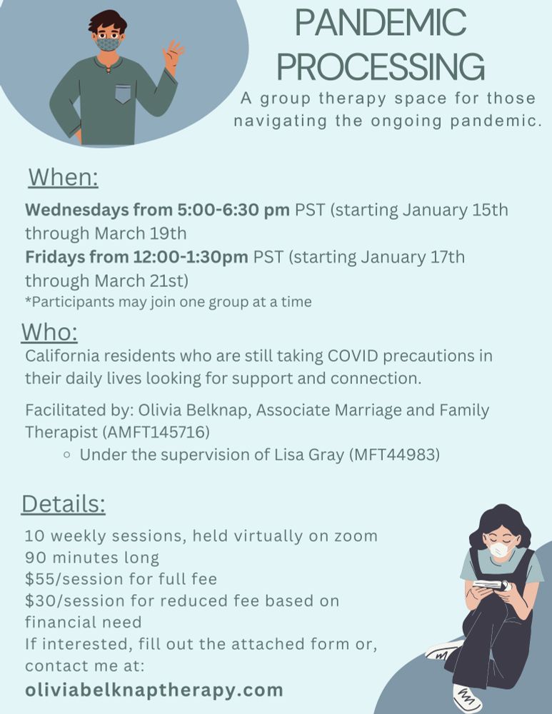 A blue flyer with a graphic of a man wearing a blue mask and shirt waving on the top left corner. The bottom right corner shows a woman in blue overalls and a mask reading a book. Text reads: Pandemic Processing
A group therapy space for those navigating the ongoing pandemic.
When: Wednesdays from 5:00-6:30 pm PST (starting January 15th through March 19th Fridays from 12:00-1:30pm PST (starting January 17th through March 21st) *Participants may join one group at a time
Who: California residents who are still taking COVID precautions in their daily lives looking for support and connection. Facilitated by: Olivia Belknap, Associate Marriage and Family Therapist (AMFT145716) Under the supervision of Lisa Gray (MFT44983)
Details: 10 weekly sessions, held virtually on zoom 90 minutes long $55/session for full fee $30/session for reduced fee based on financial need If interested, fill out the attached form or, contact me at: oliviabelknaptherapy.com
https://forms.gle/UVefLvPR7pjqHiGJ7