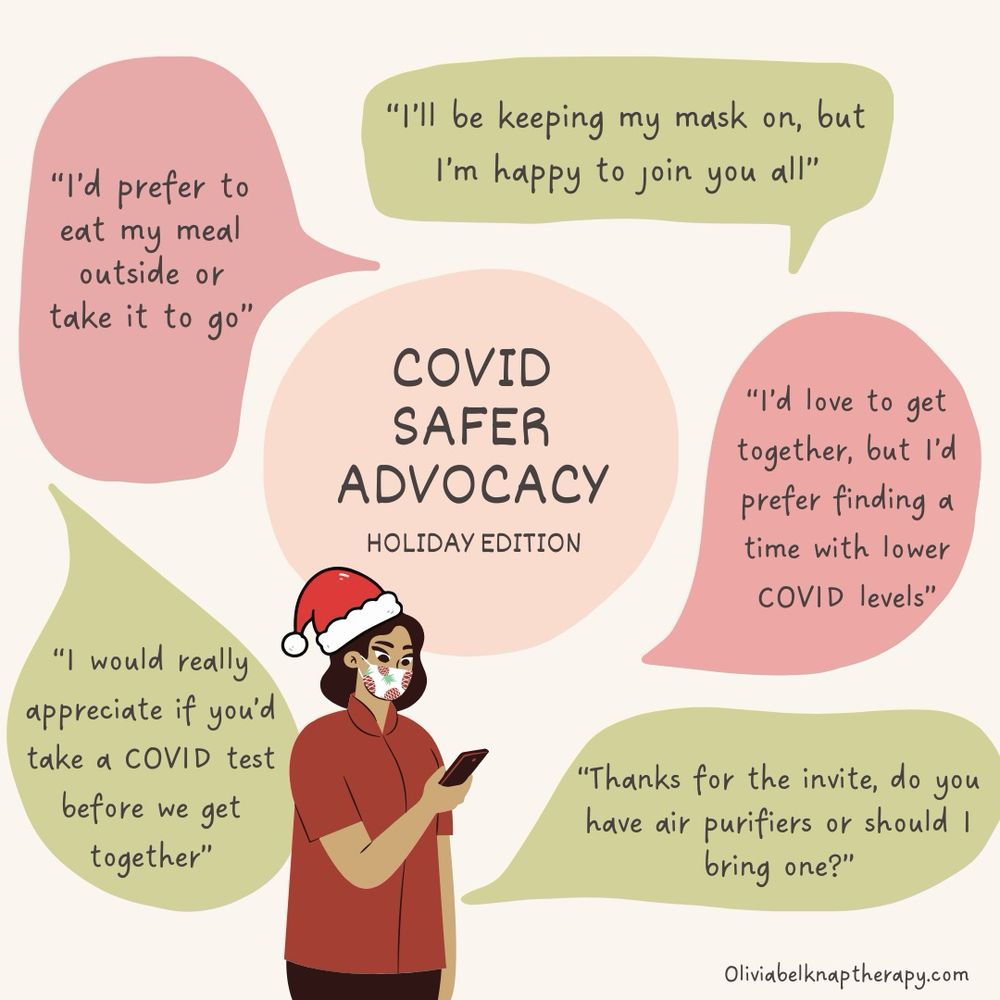 COVID safer advocacy: holiday edition 
A woman in a red shirt, mask and Santa hat looking at her phone surrounded by green and red text bubbles that read: 
“I’ll be keeping my mask on, but I’m happy to join you all.”
“I’d love to get together, but I’d prefer to find a time with lower COVID levels.”
“I’d prefer to eat my meal outside or take it to go”
“I would really appreciate if you’d take a COVID test before we get together, do you have any or would you like me to bring some?”
“Thanks for the invite, do you have air purifiers or should I bring one?”
“I’d love to get together, but I’d prefer finding a time with lower COVID levels. Is there a time in the Spring that might work for you?"
Oliviabelknaptherapy.com 
