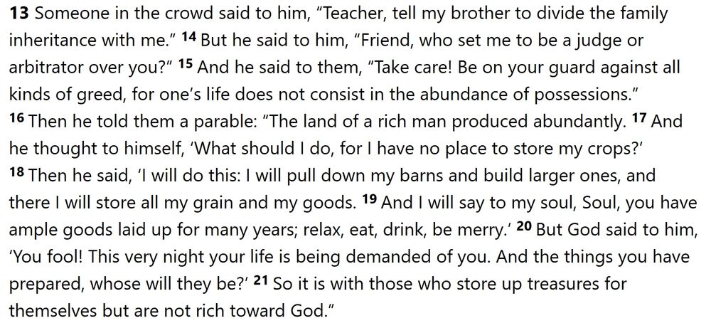 Luke 12:13-21
New Revised Standard Version Updated Edition
The Parable of the Rich Fool
13 Someone in the crowd said to him, “Teacher, tell my brother to divide the family inheritance with me.” 14 But he said to him, “Friend, who set me to be a judge or arbitrator over you?” 15 And he said to them, “Take care! Be on your guard against all kinds of greed, for one’s life does not consist in the abundance of possessions.” 16 Then he told them a parable: “The land of a rich man produced abundantly. 17 And he thought to himself, ‘What should I do, for I have no place to store my crops?’ 18 Then he said, ‘I will do this: I will pull down my barns and build larger ones, and there I will store all my grain and my goods. 19 And I will say to my soul, Soul, you have ample goods laid up for many years; relax, eat, drink, be merry.’ 20 But God said to him, ‘You fool! This very night your life is being demanded of you. And the things you have prepared, whose will they be?’ 21 So it is with those who store up treasures for themselves but are not rich toward God.”