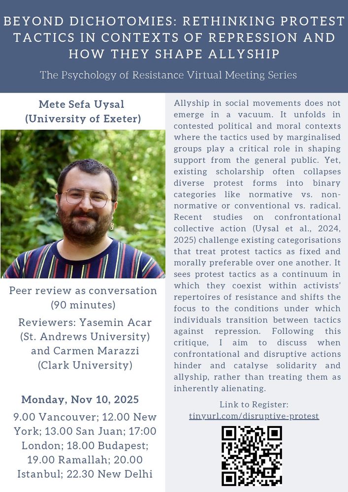 Beyond Dichotomies: Rethinking Protest Tactics and How They Shape Allyship by Mete Sefa Uysal (university of Exeter)

Peer Review as Conversation (90 Minutes)

Reviewers: Yasemin Gülsüm Acar (St Andrews University) and Carmen Marazzi (Clark University)

Abstract:
Allyship in social movements does not emerge in a vacuum. It unfolds in contested political and moral contexts where the tactics used by marginalised groups play a critical role in shaping support from the general public. Yet, existing scholarship often collapses diverse protest forms into binary categories like normative vs. nonnormative or conventional vs. radical. Recent studies on confrontational collective action (Uysal et al., 2024,2025) challenge existing categorisations that treat protest tactics as fixed and morally preferable over one another. It sees protest tactics as a continuum in which they coexist within activists’ repertoires of resistance and shifts the focus to the conditions under which individuals transition between tactics against repression. Following this critique, I aim to discuss when confrontational and disruptive actions hinder and catalyse solidarity and allyship, rather than treating them as inherently alienating.

Register here: http://tinyurl.com/disruptive-protest

Monday, November 10, 2025
Vancouver, Canada: 9:00; New York, United States: 12:00; London, United Kingdom: 17:00; Ramallah, Palestine: 19:00

The picture includes a headshot of Mete Sefa Uysal wearing glasses and a vertically striped shirt in a green leafy background. The picture also includes a QR code for the registration link also added to the original post.