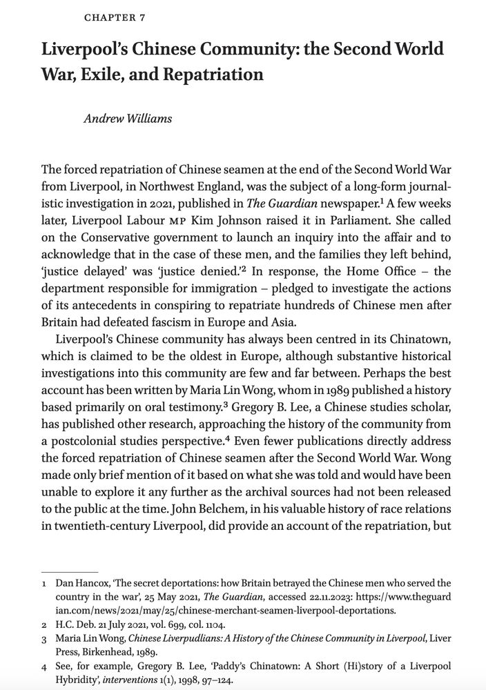 chapter
7
Liverpool’s Chinese Community: the Second World
War, Exile, and Repatriation
Andrew Williams

The forced repatriation of Chinese seamen at the end of the Second World War
from Liverpool, in Northwest England, was the subject of a long- form journalistic
investigation in 2021, published in The Guardian newspaper.1 A few weeks
later, Liverpool Labour mp Kim Johnson raised it in Parliament. She called
on the Conservative government to launch an inquiry into the affair and to
acknowledge that in the case of these men, and the families they left behind,
‘justice delayed’ was ‘justice denied.’2 In response, the Home Office – the
department responsible for immigration – pledged to investigate the actions
of its antecedents in conspiring to repatriate hundreds of Chinese men after
Britain had defeated fascism in Europe and Asia.
Liverpool’s Chinese community has always been centred in its Chinatown,
which is claimed to be the oldest in Europe, although substantive historical
investigations into this community are few and far between. Perhaps the best
account has been written by Maria Lin Wong, whom in 1989 published a history
based primarily on oral testimony.3 Gregory B. Lee, a Chinese studies scholar,
has published other research, approaching the history of the community from
a postcolonial studies perspective.4 Even fewer publications directly address
the forced repatriation of Chinese seamen after the Second World War. Wong
made only brief mention of it based on what she was told and would have been
unable to explore it any further as the archival sources had not been released
to the public at the time. John Belchem, in his valuable history of race relations
in twentieth- century Liverpool, did provide an account of the repatriation, but..