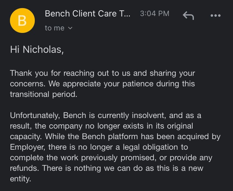 Hi Nicholas,
Thank you for reaching out to us and sharing your concerns. We appreciate your patience during this transitional period.
Unfortunately, Bench is currently insolvent, and as a result, the company no longer exists in its original capacity. While the Bench platform has been acquired by Employer, there is no longer a legal obligation to complete the work previously promised, or provide any refunds. There is nothing we can do as this is a new entity.