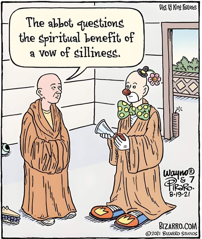 Single-panel 2021 Bizarro cartoon by Dan Piraro and Wayne "Wayno" Honath.
It shows two monks, both dressed in simple brown robes. The one on the right, however, also has a tiny hat with a flower, a red bubble nose, large green bow tie with yellow polka dots, giant shoes, and is carrying a prank airhorn.
The other says: "The abbot questions the spiritual benefit of a vow of silliness"