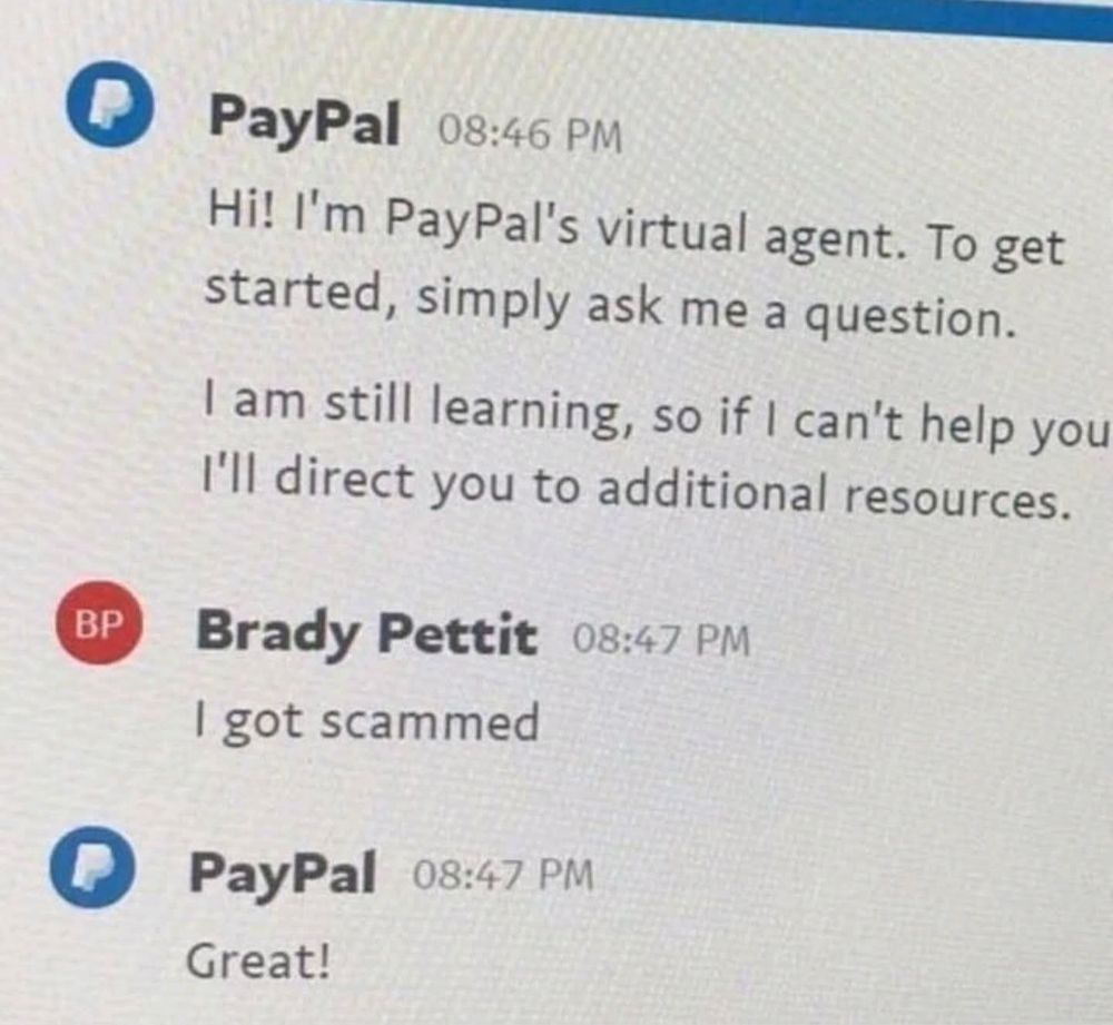 Screenshot of an exchange between a PayPal chatbot and a user called Brady Pettit.
"PP: Hi! l'm PayPal's virtual agent. To get started, simply ask me a question.
I am still learning, so if I can't help you I'll direct you to additional resources.

Pettit: I got scammed

PP: Great!"