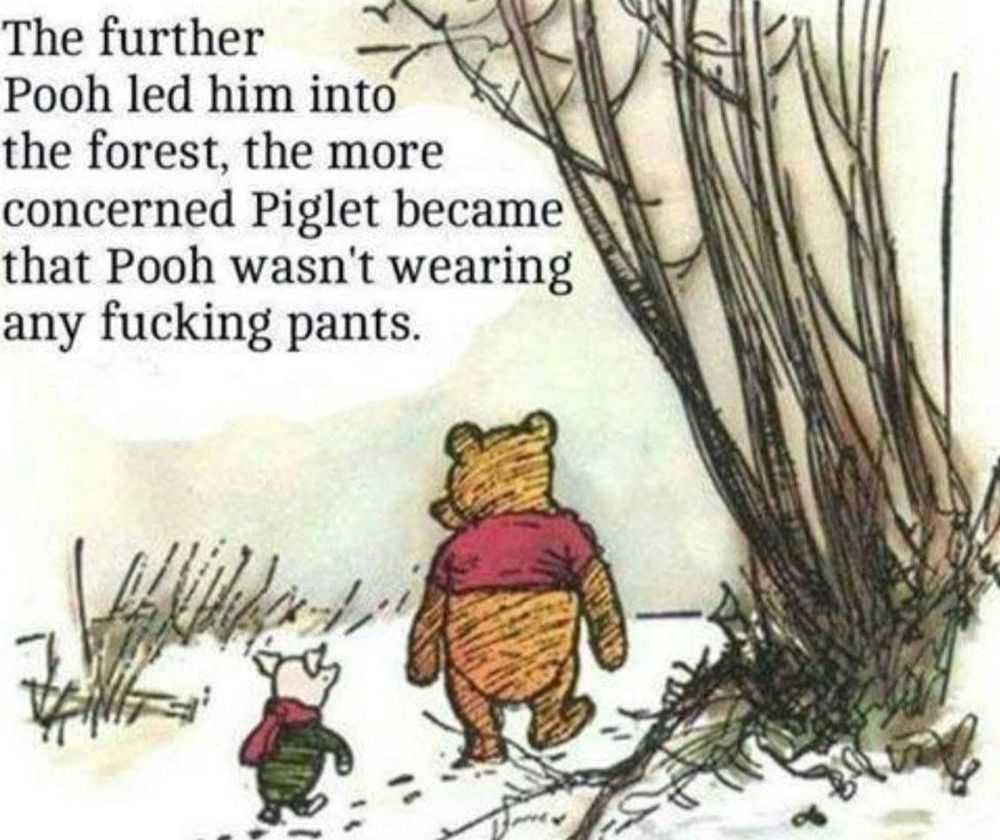 One of EH Shepard's original Winnie the Pooh illustrations showing Piglet and Pooh, from behind, wandering into the wood.
Instead of AA Milne's text, though, it reads:
"The further
Pooh led him into
the forest, the more
concerned Piglet became
that Pooh wasn't wearing
any fucking pants."