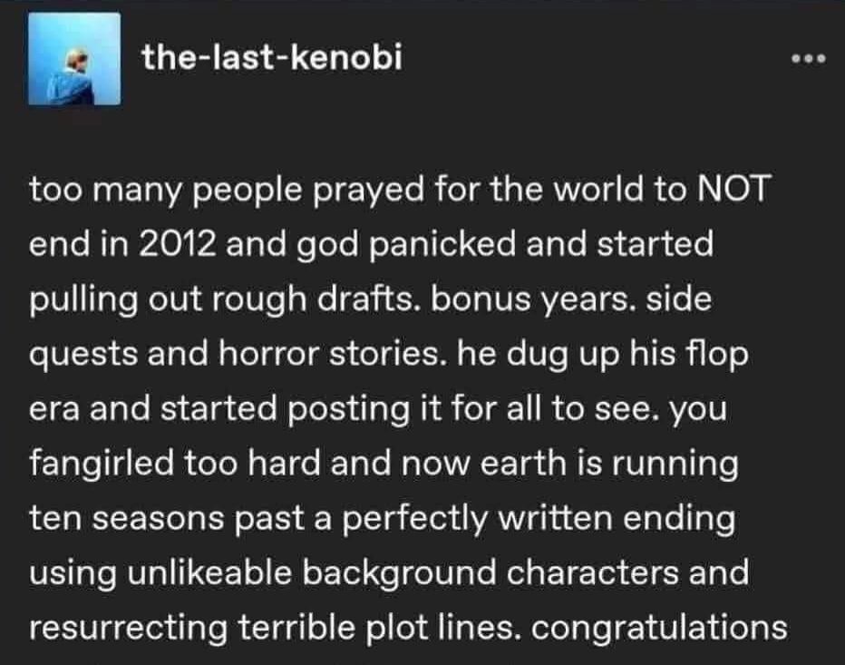 Tumblr post by the-last-kenobi:
"too many people prayed for the world to NOT end in 2012 and god panicked and started pulling out rough drafts. bonus years. side quests and horror stories. he dug up his flop era and started posting it for all to see. you fangirled too hard and now earth is running ten seasons past a perfectly written ending using unlikeable background characters and resurrecting terrible plot lines. congratulations"