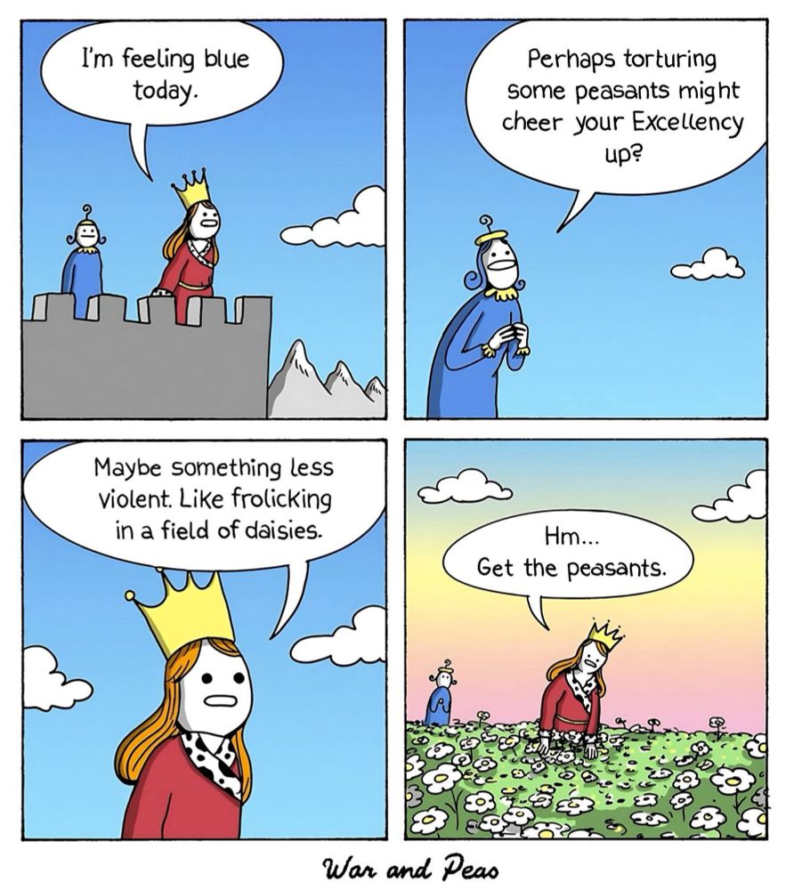 Four-panel cartoon by @warandpeas.bsky.social
1. Queen and an assistant on the battlements of a castle. She says: "I'm feeling blue today."
2. Assistant replies: "Perhaps torturing
some peasants might cheer your Excellency up?"
3. Queen says: :Maybe something less violent; Like frolicking in a field of daisies."
4. Queen, now in a field of daisies: "Hm... Get the peasants"
