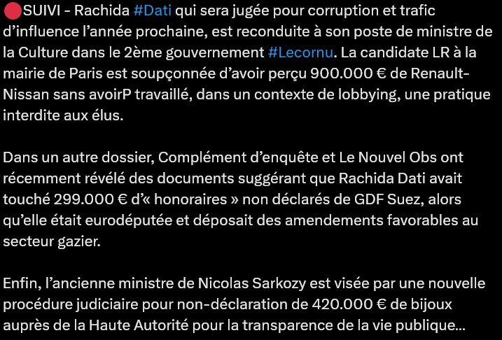 🔴SUIVI - Rachida #Dati qui sera jugée pour corruption et trafic d’influence l’année prochaine, est reconduite à son poste de ministre de la Culture dans le 2ème gouvernement #Lecornu. La candidate LR à la mairie de Paris est soupçonnée d’avoir perçu 900.000 € de Renault-Nissan sans avoirP travaillé, dans un contexte de lobbying, une pratique interdite aux élus.

Dans un autre dossier, Complément d’enquête et Le Nouvel Obs ont récemment révélé des documents suggérant que Rachida Dati avait touché 299.000 € d’« honoraires » non déclarés de GDF Suez, alors qu’elle était eurodéputée et déposait des amendements favorables au secteur gazier. 

Enfin, l’ancienne ministre de Nicolas Sarkozy est visée par une nouvelle procédure judiciaire pour non-déclaration de 420.000 € de bijoux auprès de la Haute Autorité pour la transparence de la vie publique…