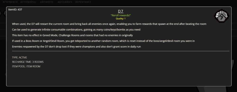 description for the D7 item in the binding of isaac on platinum god

When used, the D7 will restart the current room and bring back all enemies once again, enabling you to farm rewards that spawn at the end after beating the room

Can be used to generate infinite consumable combinations, gaining as many coins/keys/bombs as you need

This item has no effect in Greed Mode, Challenge Rooms and rooms that had no enemies in originally

If used in a Boss Room or Angel/Devil Room, you get teleported to another random room, which is reset instead of the boss/angel/devil room you were in

Enemies respawned by the D7 don't drop loot if they were champions and also don't grant score in daily run
