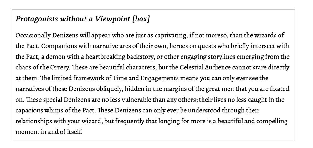 Protagonists without a Viewpoint [box]
Occasionally Denizens will appear who are just as captivating, if not moreso, than the wizards of the Pact. Companions with narrative arcs of their own, heroes on quests who briefly intersect with the Pact, a demon with a heartbreaking backstory, or other engaging storylines emerging from the chaos of the Orrery. These are beautiful characters, but the Celestial Audience cannot stare directly at them. The limited framework of Time and Engagements means you can only ever see the narratives of these Denizens obliquely, hidden in the margins of the great men that you are fixated on. These special Denizens are no less vulnerable than any others; their lives no less caught in the capacious whims of the Pact. These Denizens can only ever be understood through their relationships with your wizard, but frequently that longing for more is a beautiful and compelling moment in and of itself.
