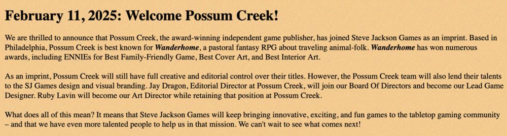 February 11, 2025: Welcome Possum Creek!
We are thrilled to announce that Possum Creek, the award-winning independent game publisher, has joined Steve Jackson Games as an imprint. Based in Philadelphia, Possum Creek is best known for Wanderhome, a pastoral fantasy RPG about traveling animal-folk. Wanderhome has won numerous awards, including ENNIEs for Best Family-Friendly Game, Best Cover Art, and Best Interior Art.
 
As an imprint, Possum Creek will still have full creative and editorial control over their titles. However, the Possum Creek team will also lend their talents to the SJ Games design and visual branding. Jay Dragon, Editorial Director at Possum Creek, will join our Board Of Directors and become our Lead Game Designer. Ruby Lavin will become our Art Director while retaining that position at Possum Creek.
 
What does all of this mean? It means that Steve Jackson Games will keep bringing innovative, exciting, and fun games to the tabletop gaming community – and that we have even more talented people to help us in that mission. We can't wait to see what comes next!