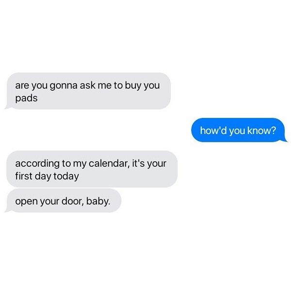 (grey) "are you gonna ask me to buy you pads"
(blue) "how'd you know?"
(grey) "according to my calendar, it's your first day today"
(grey) "open your door, baby."