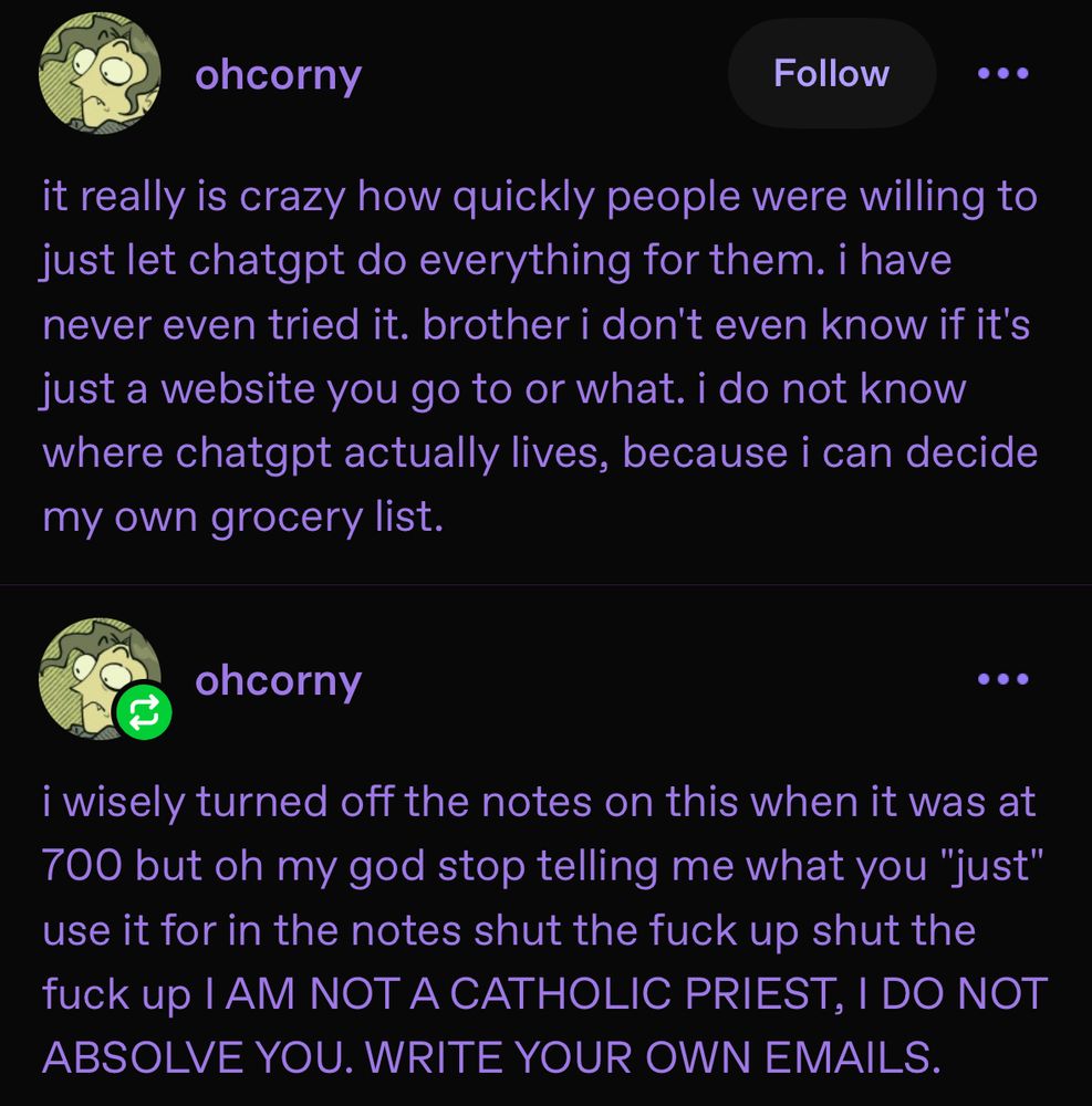 ohcorny on tumblr:
•
it really is crazy how quickly people were willing to just let chatgpt do everything for them. i have never even tried it. brother i don't even know if it's just a website you go to or what. i do not know where chatgpt actually lives, because i can decide my own grocery list.
ohcorny: 
i wisely turned off the notes on this when it was at 700 but oh my god stop telling me what you "just" use it for in the notes shut the fuck up shut the fuck up I AM NOT A CATHOLIC PRIEST, I DO NOT ABSOLVE YOU. WRITE YOUR OWN EMAILS.
