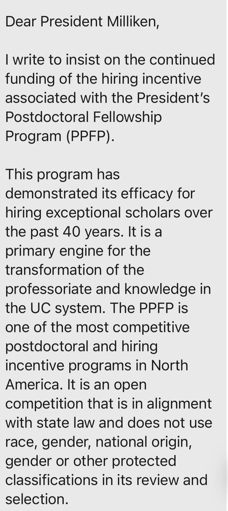 Dear President Milliken,
I write to insist on the continued funding of the hiring incentive associated with the President's Postdoctoral Fellowship
Program (PPFP).
This program has demonstrated its efficacy for hiring exceptional scholars over the past 40 years. It is a primary engine for the transformation of the professoriate and knowledge in the UC system. The PPFP is one of the most competitive postdoctoral and hiring incentive programs in North America. It is an open competition that is in alignment with state law and does not use race, gender, national origin, gender or other protected classifications in its review and selection.