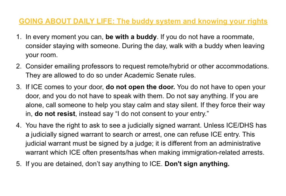 GOING ABOUT DAILY LIFE: The buddy system and knowing your rights
1. In every moment you can, be with a buddy. If you do not have a roommate, consider staying with someone. During the day, walk with a buddy when leaving your room.
2. Consider emailing professors to request remote/hybrid or other accommodations.
They are allowed to do so under Academic Senate rules.
3. If ICE comes to your door, do not open the door. You do not have to open your door, and you do not have to speak with them. Do not say anything. If you are alone, call someone to help you stay calm and stay silent. If they force their way in, do not resist, instead say "I do not consent to your entry."
4. You have the right to ask to see a judicially signed warrant. Unless ICE/DHS has a judicially signed warrant to search or arrest, one can refuse ICE entry. This judicial warrant must be signed by a judge; it is different from an administrative warrant which ICE often presents/has when making immigration-related arrests.
5. If you are detained, don't say anything to ICE. Don't sign anything.