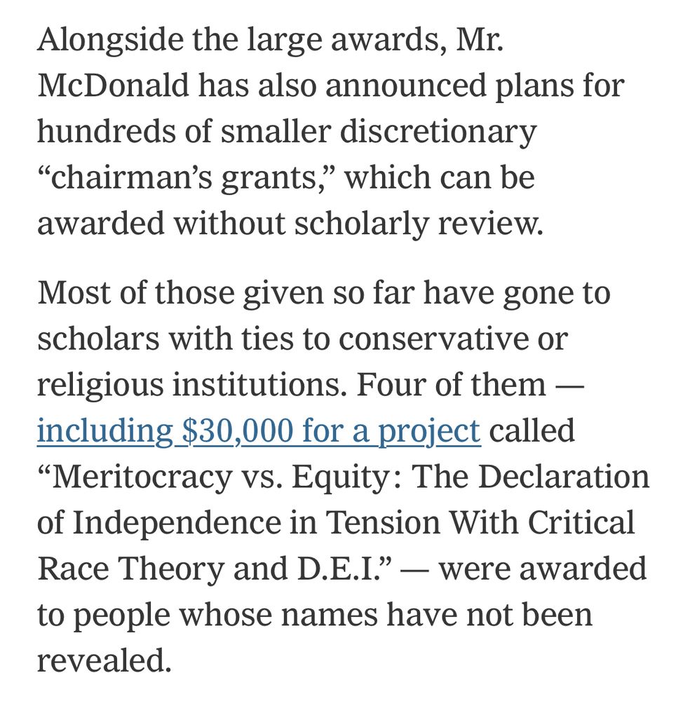 Alongside the large awards, Mr.
McDonald has also announced plans for hundreds of smaller discretionary
"chairman's grants," which can be awarded without scholarly review.
Most of those given so far have gone to scholars with ties to conservative or religious institutions. Four of them — including $30,000 for a project called
"Meritocracy vs. Equity: The Declaration of Independence in Tension With Critical Race Theory and D.E.I." — were awarded to people whose names have not been revealed.