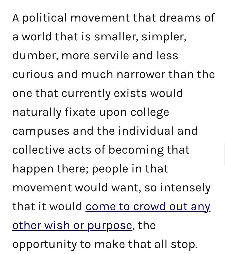 A political movement that dreams of a world that is smaller, simpler, dumber, more servile and less curious and much narrower than the
one that currently exists would naturally fixate upon college campuses and the individual and collective acts of becoming that happen there; people in that movement would want, so intensely that it would come to crowd out any. other wish or purpose, the opportunity to make that all stop.