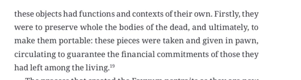 these objects had functions and contexts of their own. Firstly, they were to preserve whole the bodies of the dead, and ultimately, to make them portable: these pieces were taken and given in pawn, circulating to guarantee the financial commitments of those they had left among the living. 19