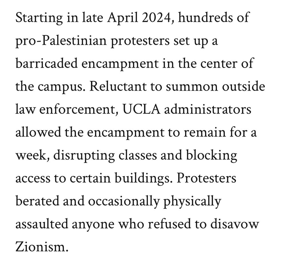Starting in late April 2024, hundreds of pro-Palestinian protesters set up a barricaded encampment in the center of the campus. Reluctant to summon outside law enforcement, UCLA administrators allowed the encampment to remain for a week, disrupting classes and blocking access to certain buildings. Protesters berated and occasionally physically assaulted anyone who refused to disavow Zionism.