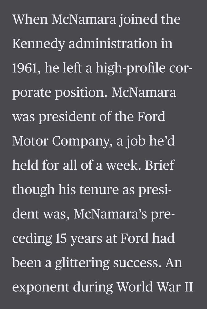 When McNamara joined the Kennedy administration in 1961, he left a high-profile corporate position. McNamara was president of the Ford Motor Company, a job he'd held for all of a week. Brief though his tenure as president was, McNamara's preceding 15 years at Ford had been a glittering success. An exponent during World War II