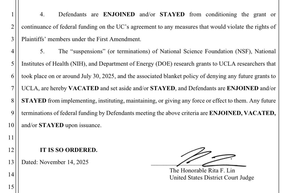 
Defendants are ENJOINED and/or STAYED from conditioning the grant or
continuance of federal funding on the UC's agreement to any measures that would violate the rights of Plaintiffs' members under the First Amendment.
5. The "suspensions" (or terminations) of National Science Foundation (NSF), National
Institutes of Health (NIH), and Department of Energy (DOE) research grants to UCLA researchers that took place on or around July 30, 2025, and the associated blanket policy of denying any future grants to UCLA, are hereby VACATED and set aside and/or STAYED, and Defendants are ENJOINED and/or STAYED from implementing, instituting, maintaining, or giving any force or effect to them. Any future terminations of federal funding by Defendants meeting the above criteria are ENJOINED, VACATED, and/or STAYED upon issuance.
IT IS SO ORDERED.
Dated: November 14, 2025
[Rita Lin’s signature]
The Honorable Rita F. Lin
United States District Court Judge