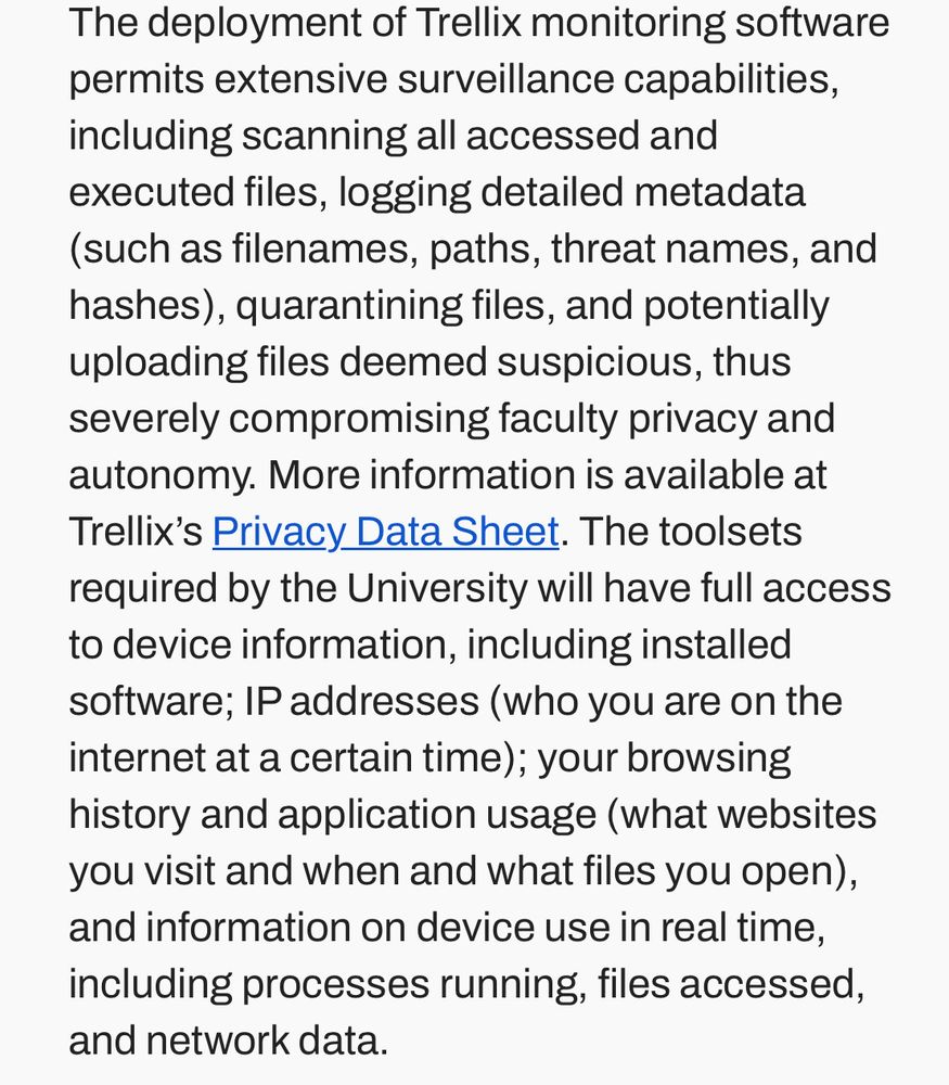 The deployment of Trellix monitoring software permits extensive surveillance capabilities, including scanning all accessed and executed files, logging detailed metadata (such as filenames, paths, threat names, and hashes), quarantining files, and potentially uploading files deemed suspicious, thus severely compromising faculty privacy and autonomy. More information is available at Trellix's Privacy Data Sheet. The toolsets required by the University will have full access to device information, including installed software; IP addresses (who you are on the internet at a certain time); your browsing history and application usage (what websites you visit and when and what files you open), and information on device use in real time, including processes running, files accessed, and network data.