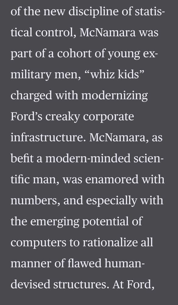 of the new discipline of statistical control, McNamara was part of a cohort of young ex-military men, "whiz kids" charged with modernizing Ford's creaky corporate infrastructure. McNamara, as
befit a modern-minded scientific man, was enamored with numbers, and especially with the emerging potential of
computers to rationalize all manner of flawed human-
devised structures. At Ford,