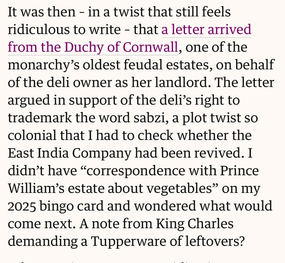 It was then - in a twist that still feels ridiculous to write - that a letter arrived from the Duchy of Cornwall, one of the monarchy's oldest feudal estates, on behalf of the deli owner as her landlord. The letter argued in support of the deli's right to trademark the word sabzi, a plot twist so colonial that I had to check whether the East India Company had been revived. I didn't have "correspondence with Prince William's estate about vegetables" on my 2025 bingo card and wondered what would come next. A note from King Charles demanding a Tupperware of leftovers?