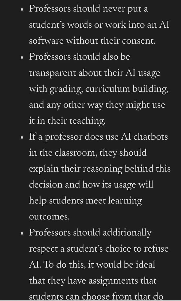 • Professors should never put a student's words or work into an AI
software without their consent.
• Professors should also be transparent about their Al usage with grading, curriculum building, and any other way they might use it in their teaching.
• If a professor does use Al chatbots in the classroom, they should explain their reasoning behind this decision and how its usage will help students meet learning
outcomes.
• Professors should additionally respect a student's choice to refuse Al. To do this, it would be ideal that they have assignments that students can choose from that do