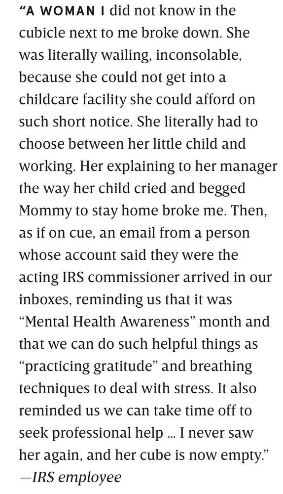 6:44 ₫
• Bluesky
"A WOMAN I did not know in the cubicle next to me broke down. She was literally wailing, inconsolable, because she could not get into a childcare facility she could afford on such short notice. She literally had to choose between her little child and working. Her explaining to her manager the way her child cried and begged Mommy to stay home broke me. Then, as if on cue, an email from a person whose account said they were the acting IRS commissioner arrived in our inboxes, reminding us that it was
"Mental Health Awareness" month and that we can do such helpful things as
"practicing gratitude" and breathing techniques to deal with stress. It also reminded us we can take time off to seek professional help ... I never saw her again, and her cube is now empty."
-IRS employee
wired.com