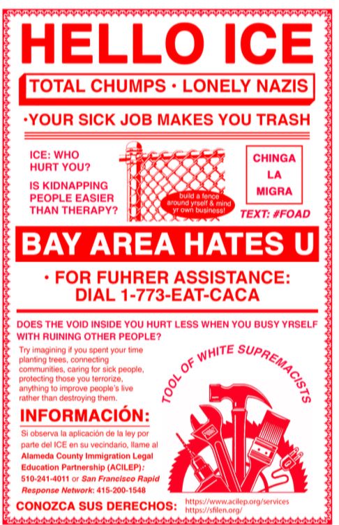 Flyer reads: HELLO ICE
TOTAL CHUMPS • LONELY NAZIS
•YOUR SICK JOB MAKES YOU TRASH
ICE: WHO
HURT YOU?
IS KIDNAPPING PEOPLE EASIER THAN THERAPY?
CHINGA
LA
MIGRA
buiki a fence around yrselt & mind yr own business!
TEXT: #FOAD
BAY AREA HATES U
• FOR FUHRER ASSISTANCE:
DIAL 1-773-EAT-CACA
DOES THE VOID INSIDE YOU HURT LESS WHEN YOU BUSY YRSELF WITH RUINING OTHER PEOPLE?
Try imagining it you spent your time planting trees, connecting
communities, caring for sick people, protecting those you terrorize, anything to improve people's live rather than destroying them.
INFORMACIÓN:
Si observa la aplicación de la ley por parte del ICE en su vecindario, llame al Alameda County Immigration Legal|
Education Partnership (ACILEP):
510-241-4011 or San Francisco Rapid
Response Network: 415-200-1548
CONOZCA SUS DERECHOS:
https://www.acilep.org/services
https://sfilen.org/
คำตั้นตำคันตันคำตันตันคำตันตำคำตันตันตันคำคันตัน